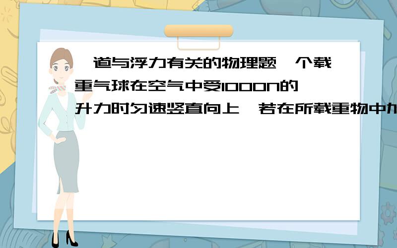 一道与浮力有关的物理题一个载重气球在空气中受1000N的升力时匀速竖直向上,若在所载重物中加100N的物体.这个 气球就匀速下降.设气球在上升和下降过程中受到的升力和阻力不变.选择正确