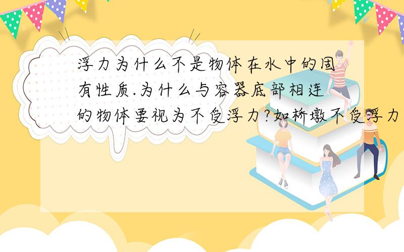 浮力为什么不是物体在水中的固有性质.为什么与容器底部相连的物体要视为不受浮力?如桥墩不受浮力.理论是如此,可是我认为物体在水中不管是否与容器底相连始终受一个向上浮力,也就是