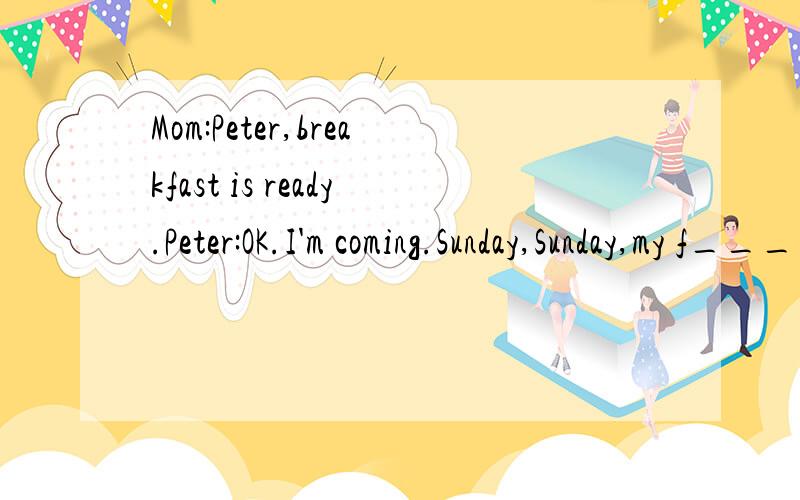 Mom:Peter,breakfast is ready.Peter:OK.I'm coming.Sunday,Sunday,my f________day…Mom,do you know w______I love Sundays?Mom:Sure.You don't have to go to school.Peter:Right.I don;t go to school on Saturday,either.Mom:What do you want to do today?Clean