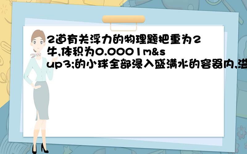 2道有关浮力的物理题把重为2牛,体积为0.0001m³的小球全部浸入盛满水的容器内,溢出的重力为 牛,小球受到的浮力为 牛.物体重为8.8牛,空桶重为4.9牛,物体浸没在水中,弹簧测力计示数为3.9牛,