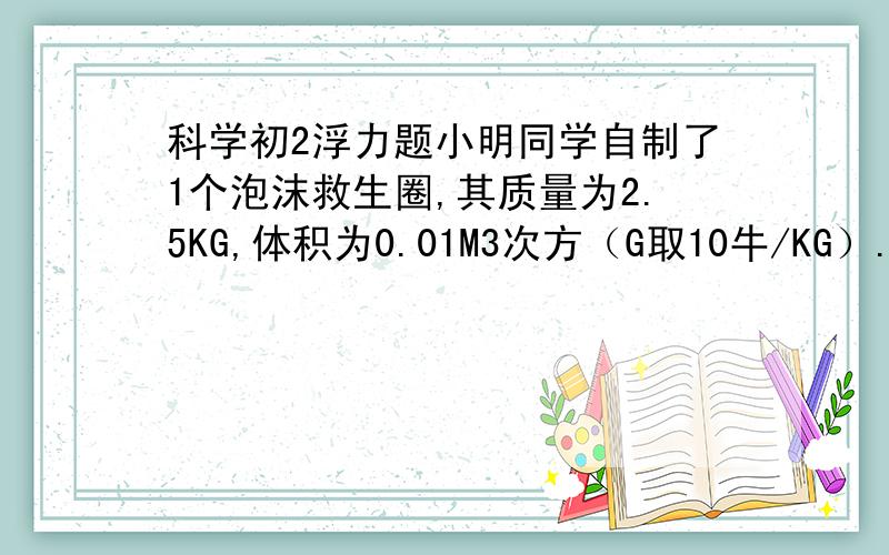 科学初2浮力题小明同学自制了1个泡沫救生圈,其质量为2.5KG,体积为0.01M3次方（G取10牛/KG）.求救生圈上浮浮力多少?