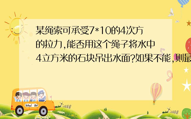 某绳索可承受7*10的4次方的拉力,能否用这个绳子将水中4立方米的石块吊出水面?如果不能,则最多让石露出水面多少体积?石快的密度是2.5（看得懂,我不写单位了.）g取10牛