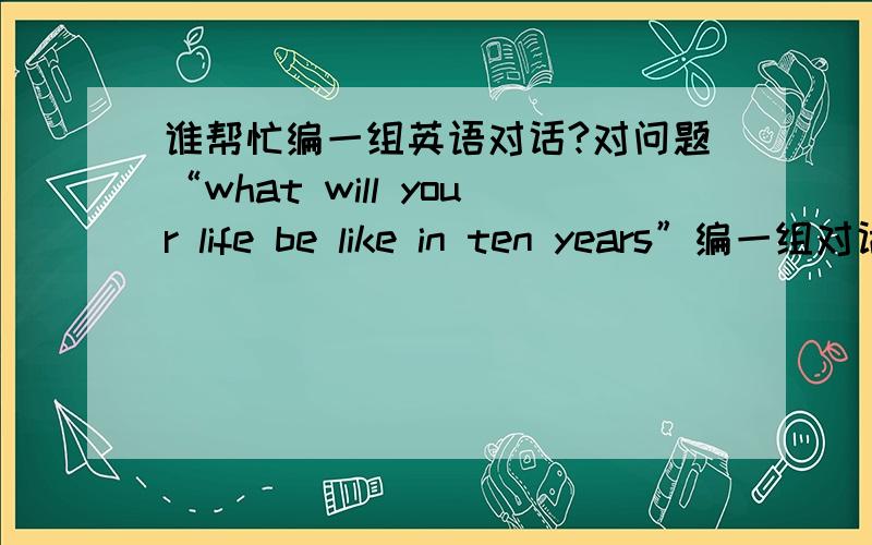 谁帮忙编一组英语对话?对问题“what will your life be like in ten years”编一组对话