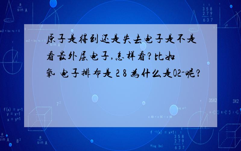 原子是得到还是失去电子是不是看最外层电子,怎样看?比如 氧 电子排布是 2 8 为什么是O2-呢？