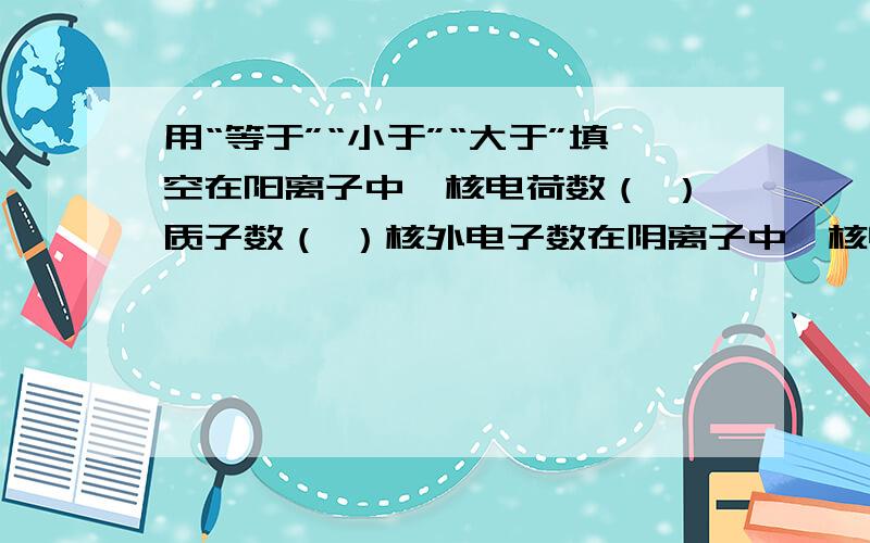 用“等于”“小于”“大于”填空在阳离子中,核电荷数（ ）质子数（ ）核外电子数在阴离子中,核电荷数（ ）质子数（ ）核外电子数在原子中,核电荷数（ ）质子数（ ）核外电子数