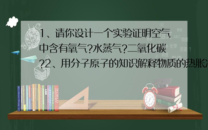 1、请你设计一个实验证明空气中含有氧气?水蒸气?二氧化碳?2、用分子原子的知识解释物质的热胀冷缩.3、冬天水缸为什么会冻破?4、一杯冷水和一杯热水分别放入冰箱中,哪个先结冰?为什么?5