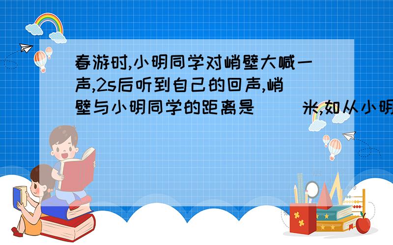 春游时,小明同学对峭壁大喊一声,2s后听到自己的回声,峭壁与小明同学的距离是（ ）米,如从小明所在处发出一束激光,接收到峭壁反射回来的光,需要（ ）s（声速为340m/s）