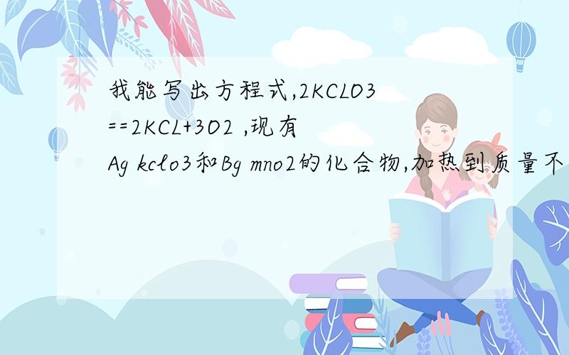 我能写出方程式,2KCLO3==2KCL+3O2 ,现有Ag kclo3和Bg mno2的化合物,加热到质量不在减少为止,得到剩余固体Cg则反应生成O2的质量是多少克若想算出具体数值的话，该怎么算呐