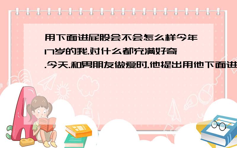 用下面进屁股会不会怎么样今年17岁的我.对什么都充满好奇.今天.和男朋友做爱时.他提出用他下面进我PP.虽然狠不愿意.但也带有一点好奇.我没有反抗.只是轻轻推开他.但他却很猛的就插下去