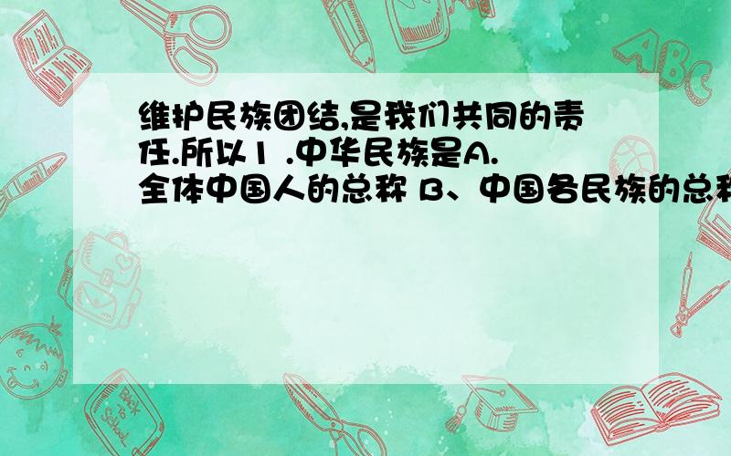 维护民族团结,是我们共同的责任.所以1 .中华民族是A.全体中国人的总称 B、中国各民族的总称 C、全世界华人的总称D 全球华裔的总称2、 全国少数民族分布A、很广泛 B、流动性很大 C、很分