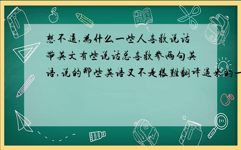 想不通,为什么一些人喜欢说话带英文有些说话总喜欢参两句英语,说的那些英语又不是很难翻译过来的一些简单的名词或者形容词,好像自己英语很好,其实烂的要死.这些人是什么心理,单一的