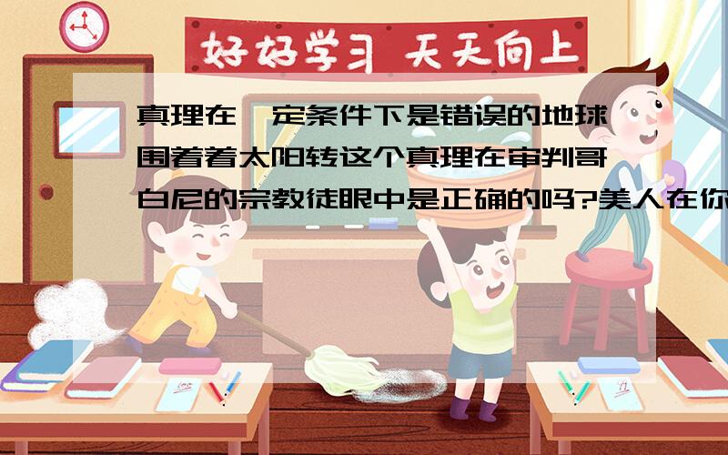 真理在一定条件下是错误的地球围着着太阳转这个真理在审判哥白尼的宗教徒眼中是正确的吗?美人在你眼中是美的,在他眼中就一定美吗,也可以认为不美?对事物的认识是没有穷尽的,事物总