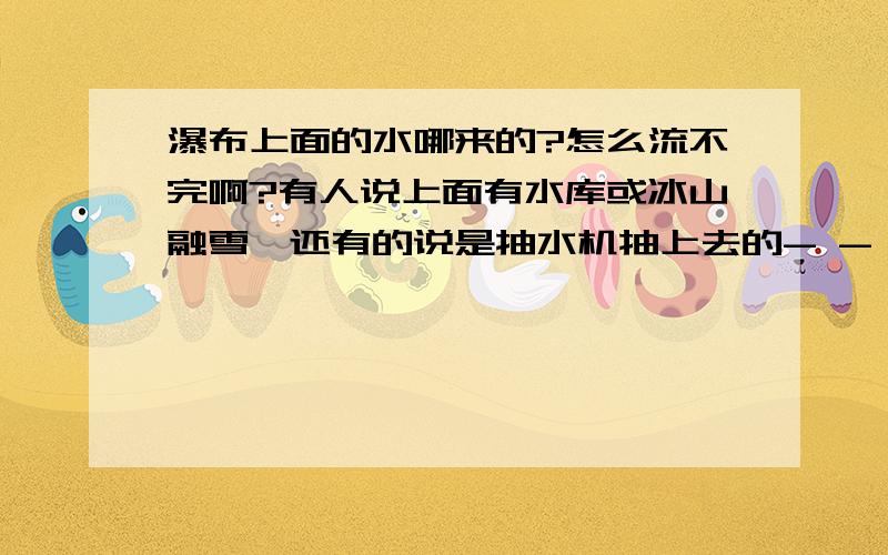 瀑布上面的水哪来的?怎么流不完啊?有人说上面有水库或冰山融雪,还有的说是抽水机抽上去的- - 好想看下瀑布上面是什么样的