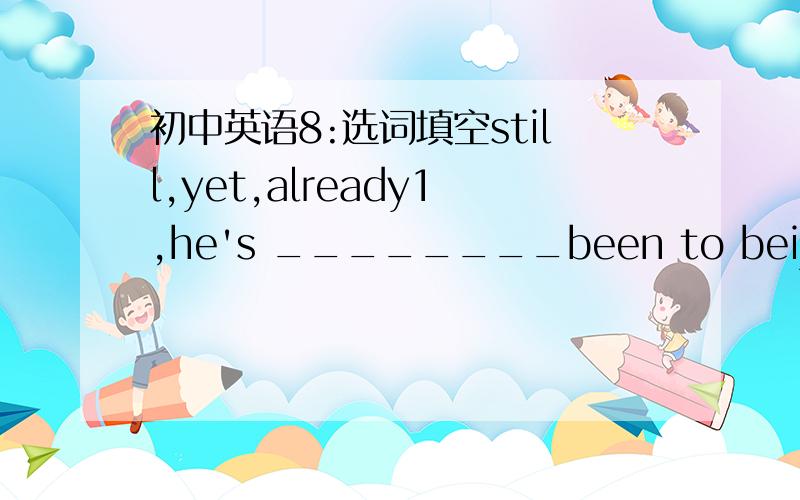 初中英语8:选词填空still,yet,already1,he's ________been to beijing twice but he has never been to shanghai2,i haven't done my homework_______.i'm________writing letters3,will you_________be here tomorrow?4,A:would you please wash the plates?B: