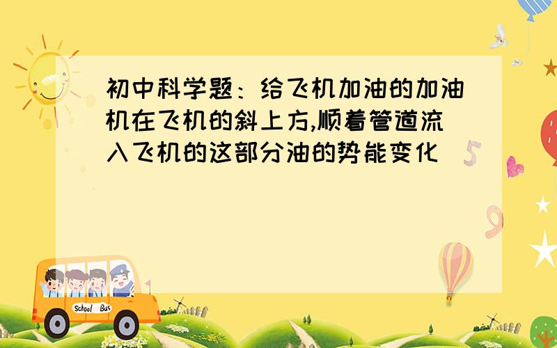 初中科学题：给飞机加油的加油机在飞机的斜上方,顺着管道流入飞机的这部分油的势能变化