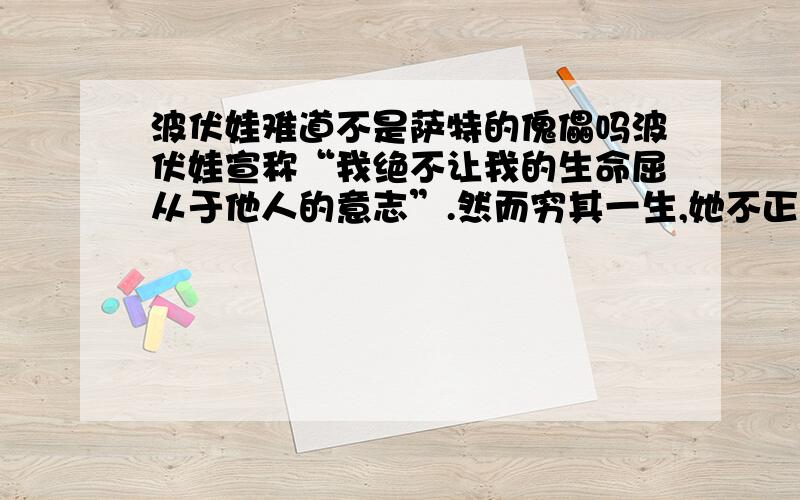 波伏娃难道不是萨特的傀儡吗波伏娃宣称“我绝不让我的生命屈从于他人的意志”.然而穷其一生,她不正是延着萨特所愿望的方向在行为吗?