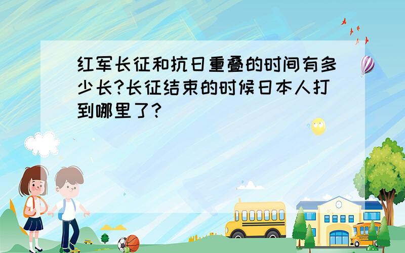 红军长征和抗日重叠的时间有多少长?长征结束的时候日本人打到哪里了?