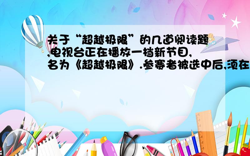 关于“超越极限”的几道阅读题,电视台正在播放一档新节目,名为《超越极限》.参赛者被选中后,须在规定时间内吃掉一盘让人毛骨悚然的食物———活的蚯蚓、蜘蛛……场面刺激,直接挑战