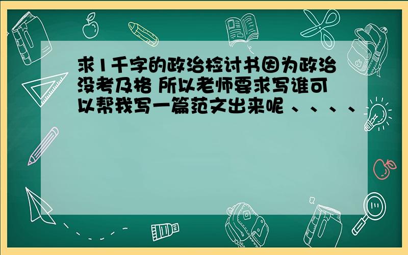 求1千字的政治检讨书因为政治没考及格 所以老师要求写谁可以帮我写一篇范文出来呢 、、、、