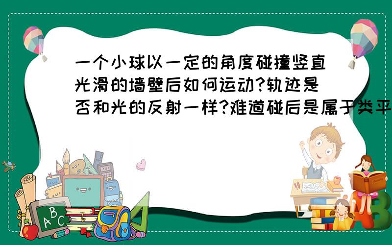 一个小球以一定的角度碰撞竖直光滑的墙壁后如何运动?轨迹是否和光的反射一样?难道碰后是属于类平抛运动？