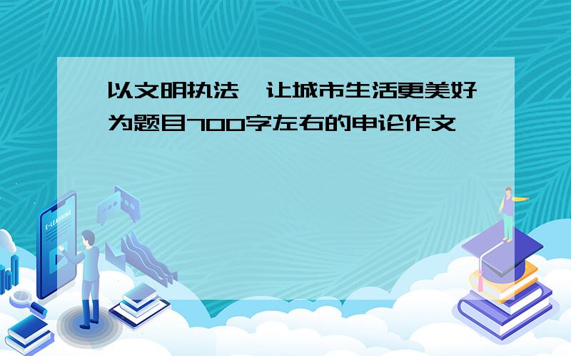 以文明执法,让城市生活更美好为题目700字左右的申论作文