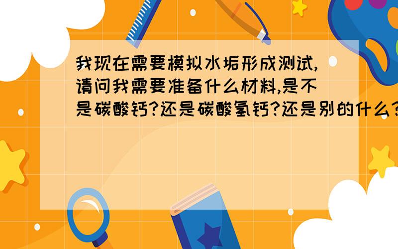 我现在需要模拟水垢形成测试,请问我需要准备什么材料,是不是碳酸钙?还是碳酸氢钙?还是别的什么?以及一般需要加热到什么温度最合适、一般需要多久才能形成水垢?有没有快速形成的方法?