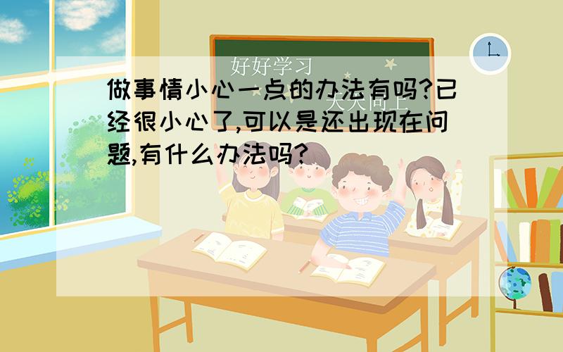 做事情小心一点的办法有吗?已经很小心了,可以是还出现在问题,有什么办法吗?