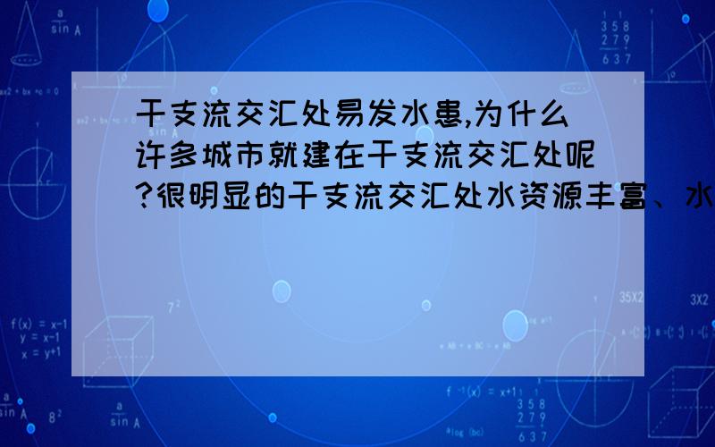 干支流交汇处易发水患,为什么许多城市就建在干支流交汇处呢?很明显的干支流交汇处水资源丰富、水运便利.但是城市特别是大城市的所在地,首先得自然环境较为稳定,少自然灾害吧.说干支