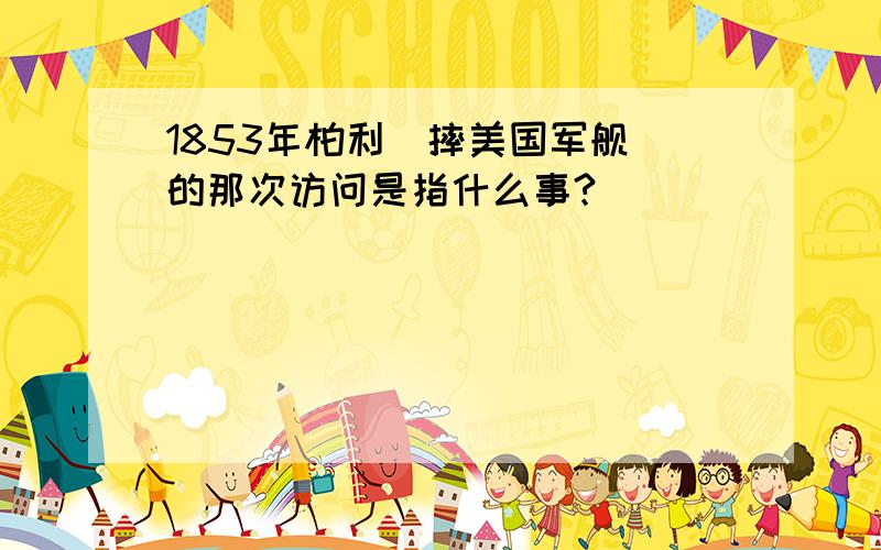 1853年柏利(摔美国军舰)的那次访问是指什么事?