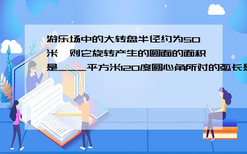 游乐场中的大转盘半径约为50米,则它旋转产生的圆面的面积是___平方米120度圆心角所对的弧长是25.12cm,则弧长所在圆的半径是____cm一个圆环的半径是3cm,内圆半径是.1cm,则圆环的面积是______