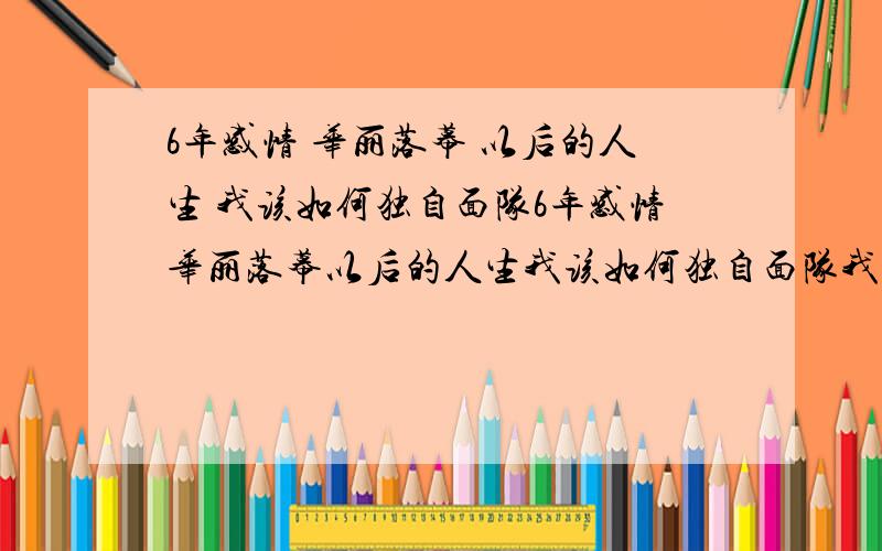 6年感情 华丽落幕 以后的人生 我该如何独自面队6年感情华丽落幕以后的人生我该如何独自面队我承认,是我贱,因为分手是我提出的原因很多,不一一提及可是,当整个空荡荡的屋子里安静地只