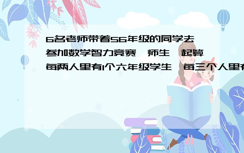 6名老师带着56年级的同学去参加数学智力竞赛,师生一起算每两人里有1个六年级学生,每三个人里有一个每三个