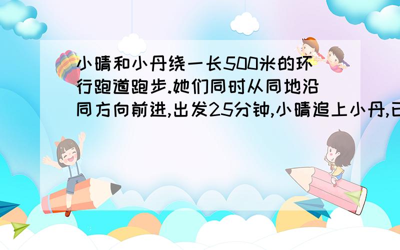 小晴和小丹绕一长500米的环行跑道跑步.她们同时从同地沿同方向前进,出发25分钟,小晴追上小丹,已知二人的速度和是260米.求小晴和小丹的速度各是多少?