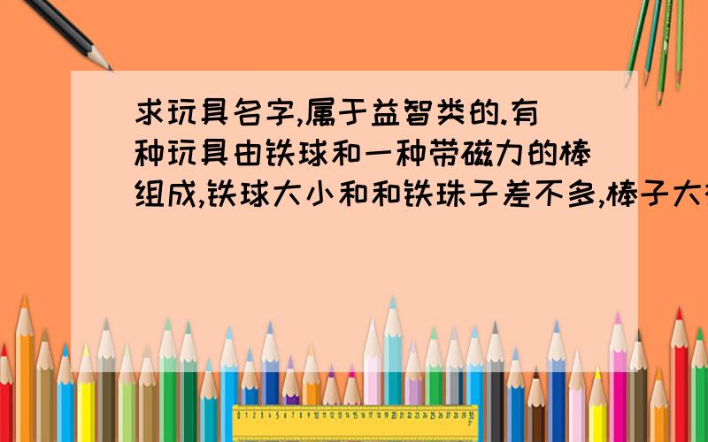 求玩具名字,属于益智类的.有种玩具由铁球和一种带磁力的棒组成,铁球大小和和铁珠子差不多,棒子大概2-4厘米,可以靠磁力拼成各种模型,比如埃菲尔铁塔什么的.大概是2002年很火的.