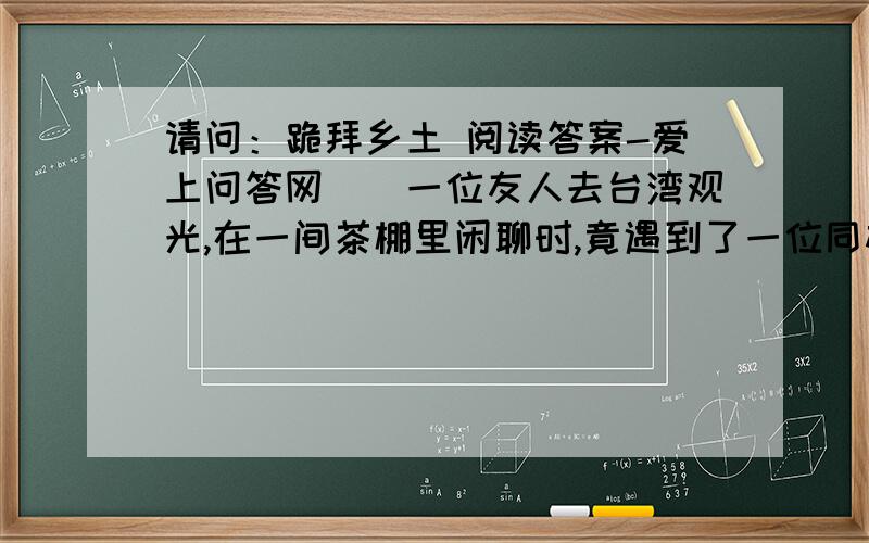 请问：跪拜乡土 阅读答案-爱上问答网　　一位友人去台湾观光,在一间茶棚里闲聊时,竟遇到了一位同村乡亲.那是一位年近八旬的老人,喜滋滋地问家乡情况,问他熟悉的亲人,问门前的清江水,