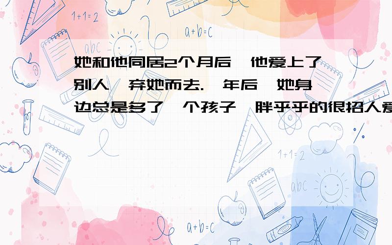 她和他同居2个月后,他爱上了别人,弃她而去.一年后,她身边总是多了一个孩子,胖乎乎的很招人爱.邻居们的流言蜚语并不让她感到难堪,她只是微笑以对.后来孩子懂事了,她带着孩子来到一家人