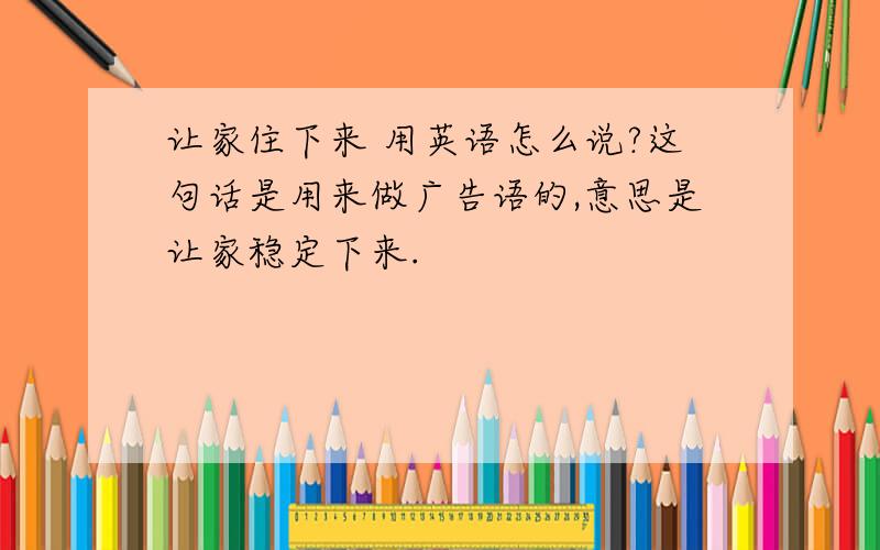 让家住下来 用英语怎么说?这句话是用来做广告语的,意思是让家稳定下来.