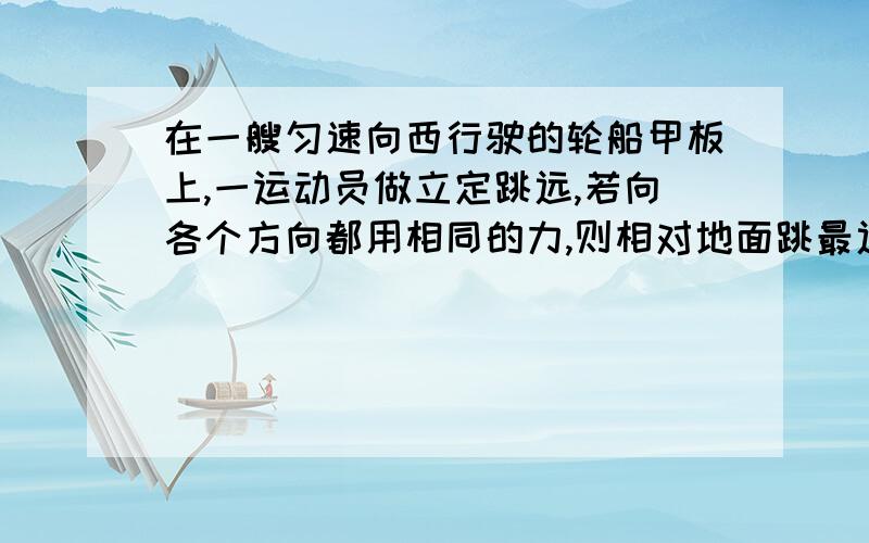 在一艘匀速向西行驶的轮船甲板上,一运动员做立定跳远,若向各个方向都用相同的力,则相对地面跳最远的是那个方向?