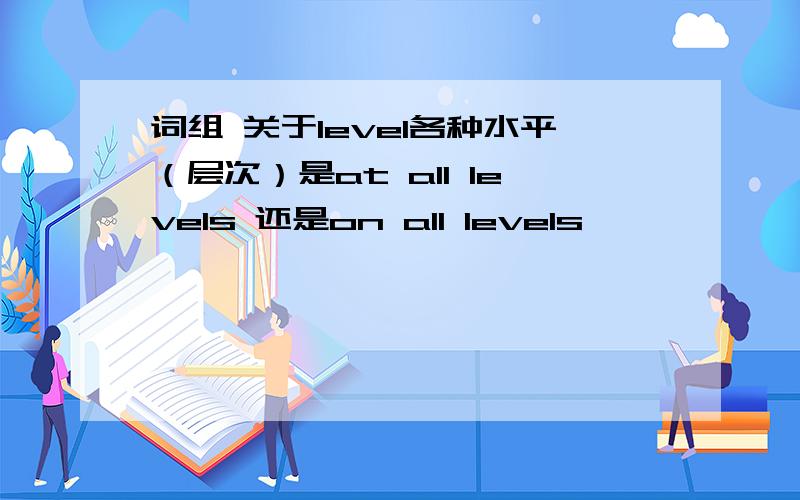 词组 关于level各种水平（层次）是at all levels 还是on all levels