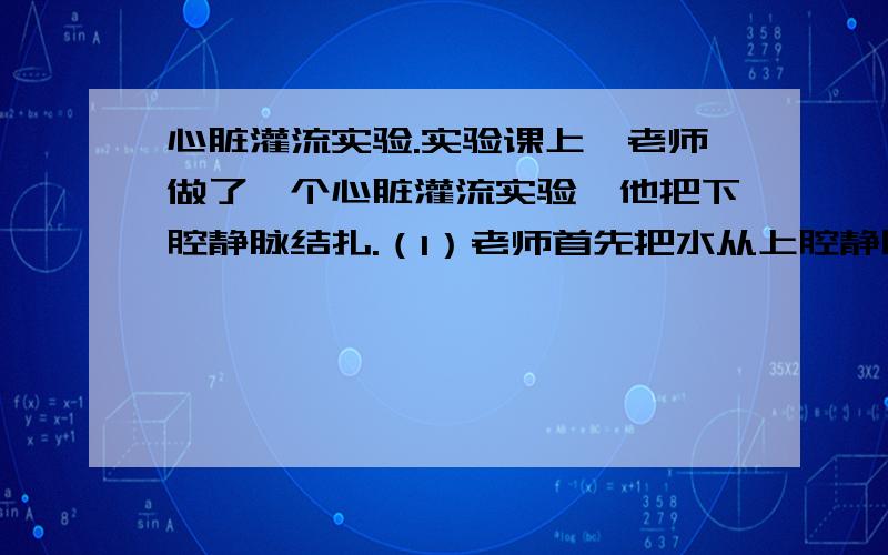 心脏灌流实验.实验课上,老师做了一个心脏灌流实验,他把下腔静脉结扎.（1）老师首先把水从上腔静脉灌入,你会看到水从（ ）流出来,这是由于（ ）的作用.（2）第二次老师又把水从肺静脉