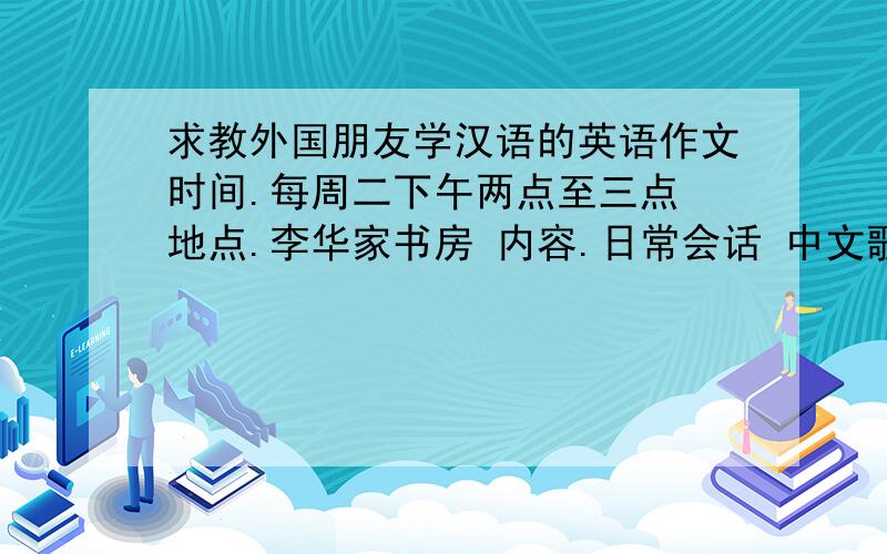 求教外国朋友学汉语的英语作文时间.每周二下午两点至三点 地点.李华家书房 内容.日常会话 中文歌曲 中国节日 一百词左右