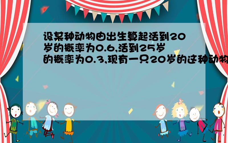 设某种动物由出生算起活到20岁的概率为0.6,活到25岁的概率为0.3,现有一只20岁的这种动物,它能活到25岁为什么这样算啊