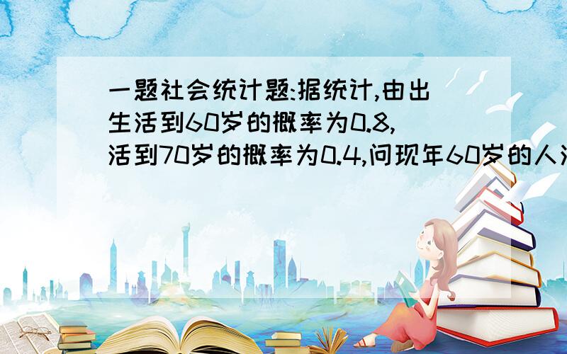 一题社会统计题:据统计,由出生活到60岁的概率为0.8,活到70岁的概率为0.4,问现年60岁的人活到70岁的概率...一题社会统计题:据统计,由出生活到60岁的概率为0.8,活到70岁的概率为0.4,问现年60岁的