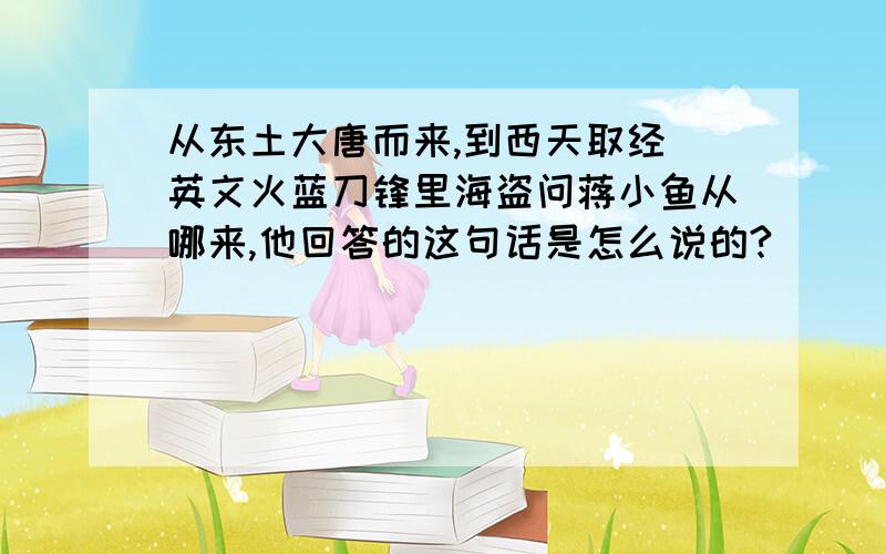 从东土大唐而来,到西天取经 英文火蓝刀锋里海盗问蒋小鱼从哪来,他回答的这句话是怎么说的?