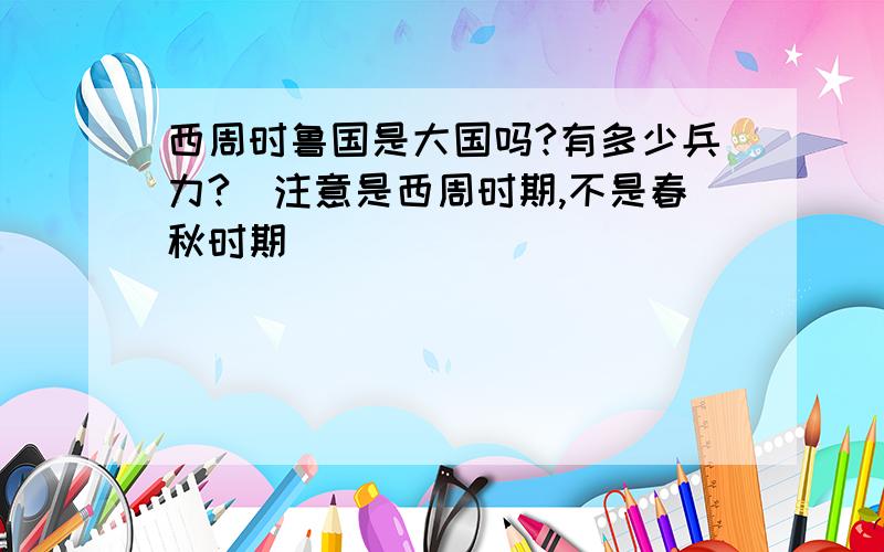 西周时鲁国是大国吗?有多少兵力?（注意是西周时期,不是春秋时期）