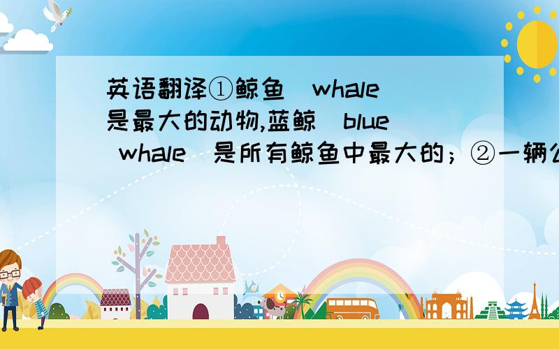 英语翻译①鲸鱼（whale）是最大的动物,蓝鲸（blue whale）是所有鲸鱼中最大的；②一辆公共汽车重15吨（ton）,而有些蓝鲸重达100多吨；③一辆公共汽车可能有45英尺长,而一些蓝鲸大约有100英尺