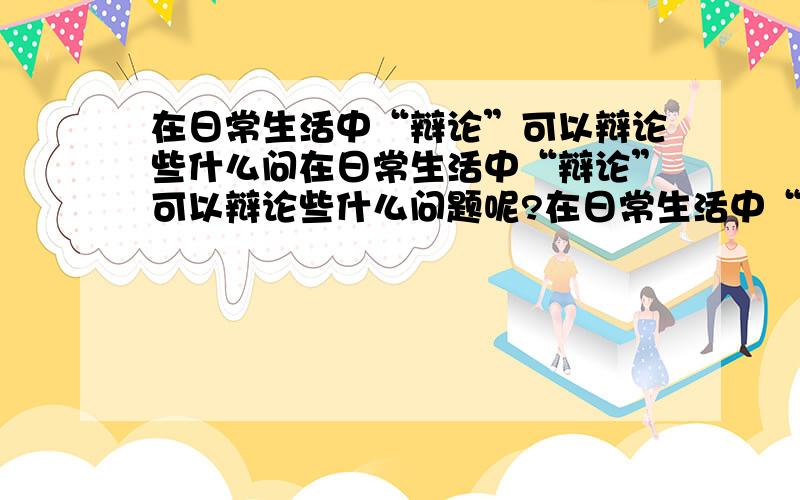 在日常生活中“辩论”可以辩论些什么问在日常生活中“辩论”可以辩论些什么问题呢?在日常生活中“辩论”可以辩论些什么问题呢?那这些问题该如何辩论?