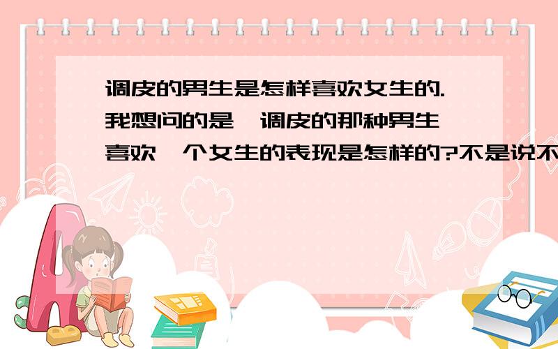 调皮的男生是怎样喜欢女生的.我想问的是,调皮的那种男生,喜欢一个女生的表现是怎样的?不是说不同类型的男生表达不一样么. 好吧,我承认我很感兴趣. - -..大家多多帮我分析分析,谢谢了.