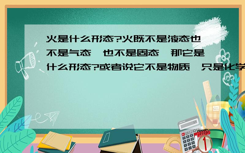 火是什么形态?火既不是液态也不是气态,也不是固态,那它是什么形态?或者说它不是物质,只是化学反应的现象,是燃烧的过程,而这个过程辐射光和热?