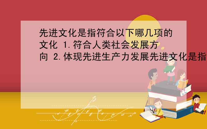 先进文化是指符合以下哪几项的文化 1.符合人类社会发展方向 2.体现先进生产力发展先进文化是指符合以下哪几项的文化 1．符合人类社会发展方向 2.体现先进生产力发展要求 3.代表最广大